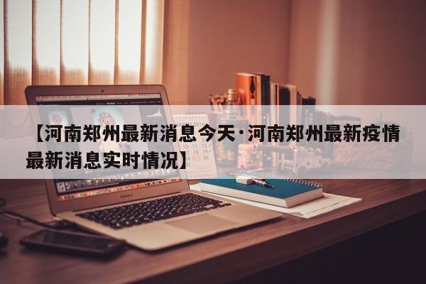 【河南郑州最新消息今天·河南郑州最新疫情最新消息实时情况】