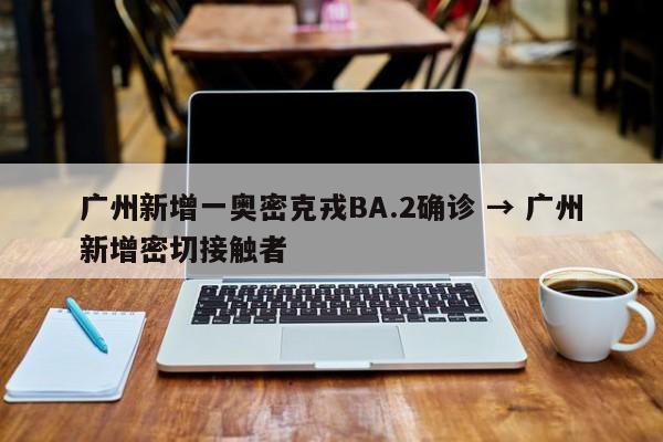 广州新增一奥密克戎BA.2确诊 → 广州新增密切接触者