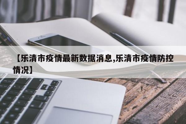 【乐清市疫情最新数据消息,乐清市疫情防控情况】